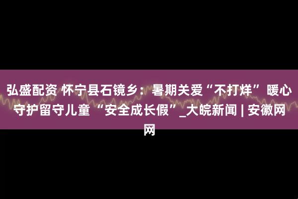 弘盛配资 怀宁县石镜乡：暑期关爱“不打烊” 暖心守护留守儿童 “安全成长假”_大皖新闻 | 安徽网