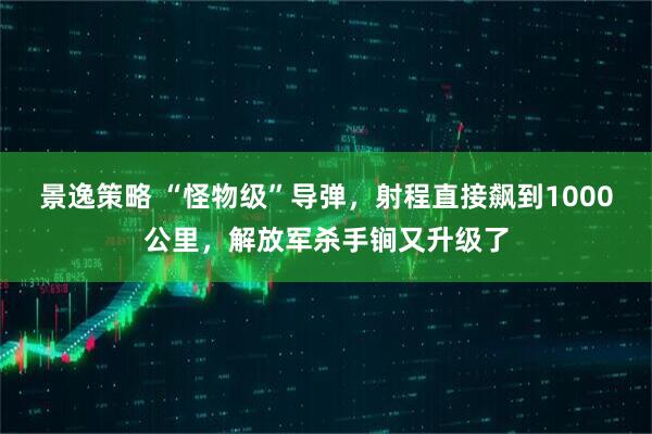 景逸策略 “怪物级”导弹，射程直接飙到1000公里，解放军杀手锏又升级了