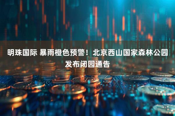 明珠国际 暴雨橙色预警！北京西山国家森林公园发布闭园通告