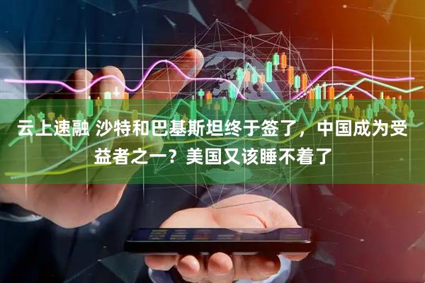 云上速融 沙特和巴基斯坦终于签了，中国成为受益者之一？美国又该睡不着了