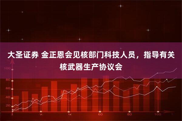 大圣证券 金正恩会见核部门科技人员，指导有关核武器生产协议会