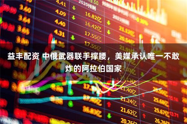益丰配资 中俄武器联手撑腰，美媒承认唯一不敢炸的阿拉伯国家