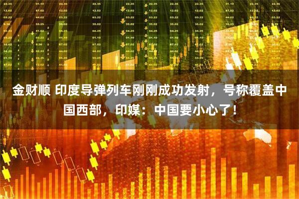 金财顺 印度导弹列车刚刚成功发射，号称覆盖中国西部，印媒：中国要小心了！