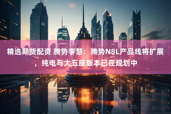 精选期货配资 腾势李慧：腾势N8L产品线将扩展，纯电与大五座版本已在规划中